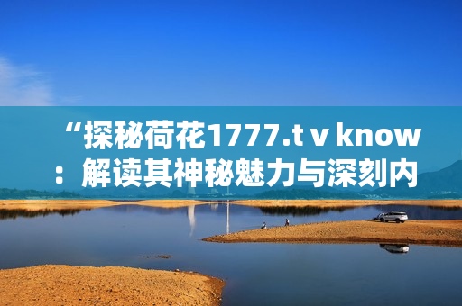 “探秘荷花1777.tⅴknow：解读其神秘魅力与深刻内涵”