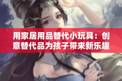 用家居用品替代小玩具：创意替代品为孩子带来新乐趣