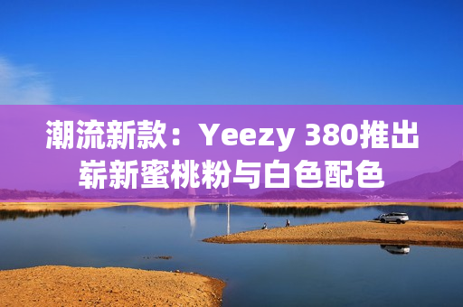 潮流新款：Yeezy 380推出崭新蜜桃粉与白色配色