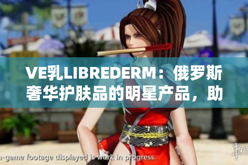 VE乳LIBREDERM：俄罗斯奢华护肤品的明星产品，助您拥有健康美肌