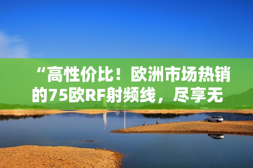 “高性价比！欧洲市场热销的75欧RF射频线，尽享无线连接的便利！”