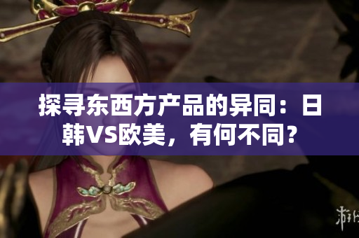 探寻东西方产品的异同：日韩VS欧美，有何不同？