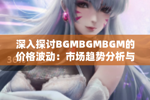 深入探讨BGMBGMBGM的价格波动：市场趋势分析与投资策略