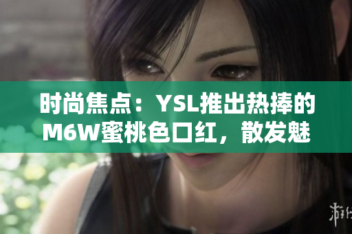 时尚焦点：YSL推出热捧的M6W蜜桃色口红，散发魅力光芒