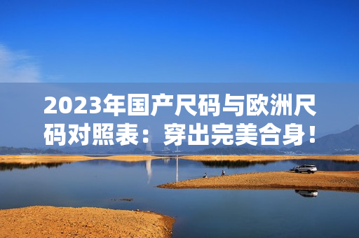 2023年国产尺码与欧洲尺码对照表：穿出完美合身！