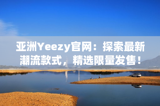 亚洲Yeezy官网：探索最新潮流款式，精选限量发售！