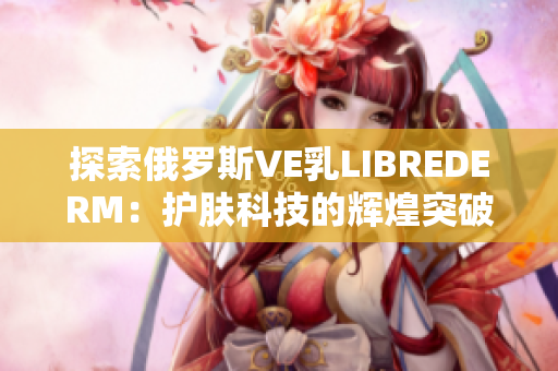 探索俄罗斯VE乳LIBREDERM：护肤科技的辉煌突破