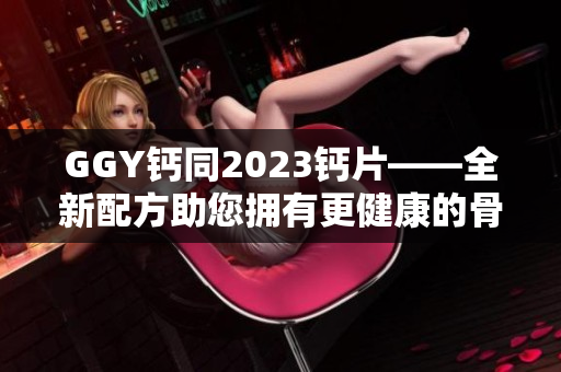 GGY钙同2023钙片——全新配方助您拥有更健康的骨骼