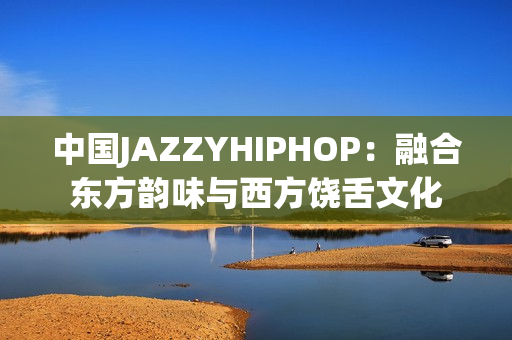 中国JAZZYHIPHOP：融合东方韵味与西方饶舌文化