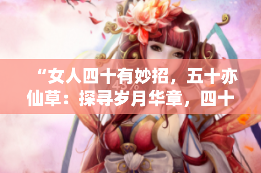 “女人四十有妙招，五十亦仙草：探寻岁月华章，四十披风，五十绽花。”