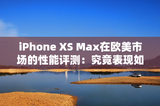 iPhone XS Max在欧美市场的性能评测：究竟表现如何？