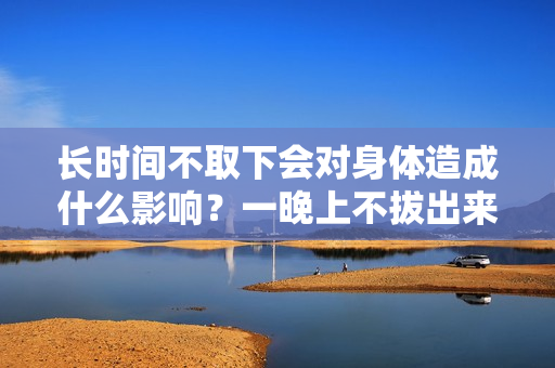 长时间不取下会对身体造成什么影响？一晚上不拔出来会怎么样？