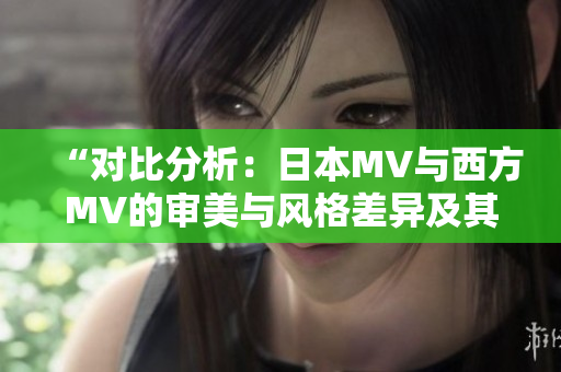 “对比分析：日本MV与西方MV的审美与风格差异及其影响”