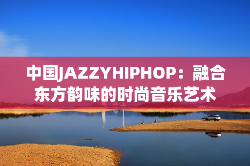 中国JAZZYHIPHOP：融合东方韵味的时尚音乐艺术