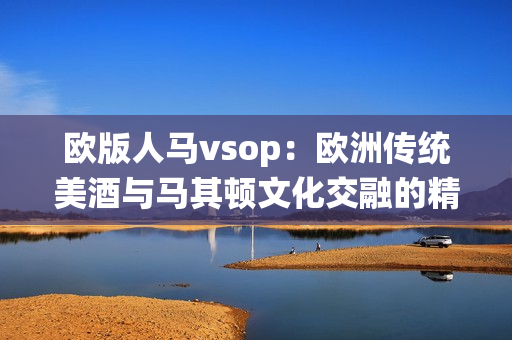 欧版人马vsop：欧洲传统美酒与马其顿文化交融的精髓