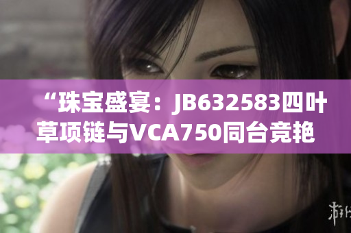 “珠宝盛宴：JB632583四叶草项链与VCA750同台竞艳，惊艳亮相！”