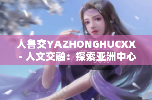 人鲁交YAZHONGHUCXX - 人文交融：探索亚洲中心