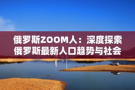 俄罗斯ZOOM人：深度探索俄罗斯最新人口趋势与社会变革