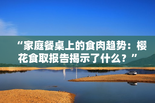 “家庭餐桌上的食肉趋势：樱花食取报告揭示了什么？”