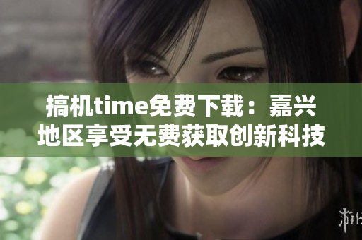 搞机time免费下载：嘉兴地区享受无费获取创新科技的特权