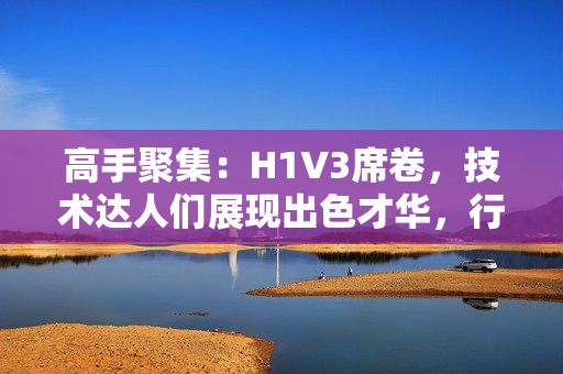 高手聚集：H1V3席卷，技术达人们展现出色才华，行业再掀新浪潮