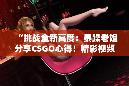 “挑战全新高度：暴躁老姐分享CSGO心得！精彩视频现已发布！”