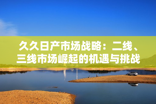 久久日产市场战略：二线、三线市场崛起的机遇与挑战