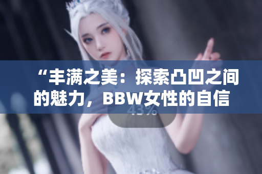 “丰满之美：探索凸凹之间的魅力，BBW女性的自信之路”