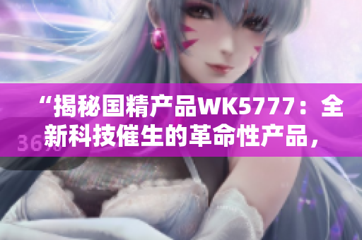 “揭秘国精产品WK5777：全新科技催生的革命性产品，改变你的生活方式！”