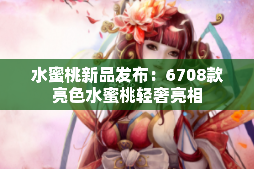 水蜜桃新品发布：6708款亮色水蜜桃轻奢亮相