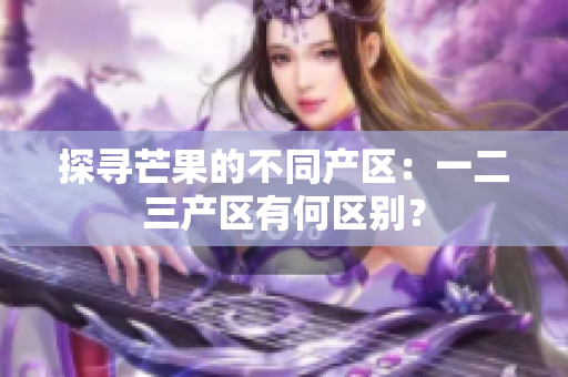 探寻芒果的不同产区：一二三产区有何区别？