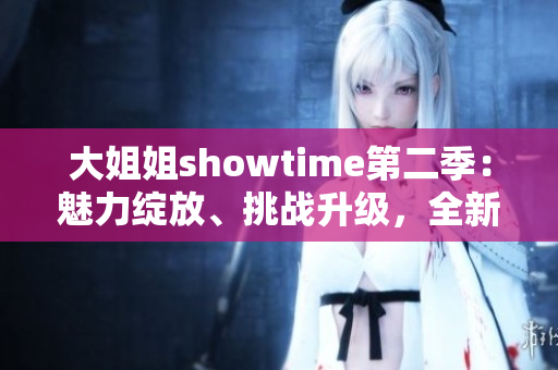 大姐姐showtime第二季：魅力绽放、挑战升级，全新篇章嗨翻天