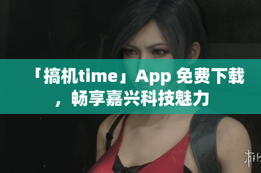 「搞机time」App 免费下载，畅享嘉兴科技魅力