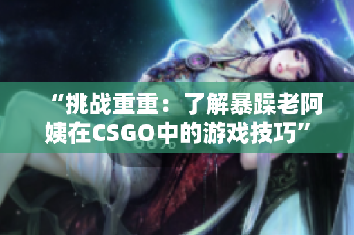 “挑战重重：了解暴躁老阿姨在CSGO中的游戏技巧”