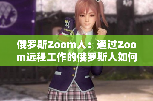 俄罗斯Zoom人：通过Zoom远程工作的俄罗斯人如何适应新的工作生活