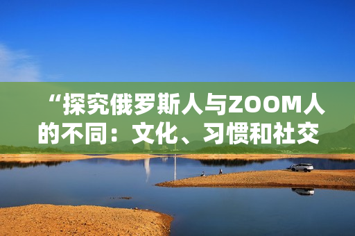 “探究俄罗斯人与ZOOM人的不同：文化、习惯和社交行为的比较”