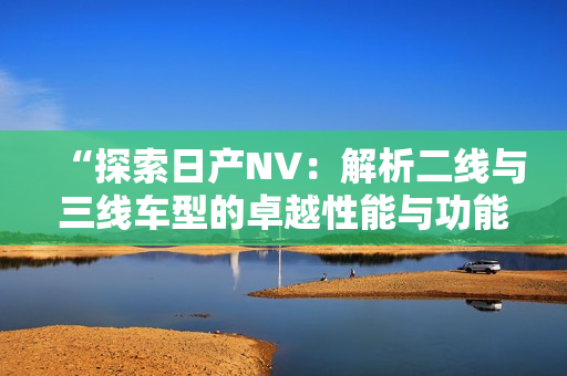 “探索日产NV：解析二线与三线车型的卓越性能与功能设计之魅”