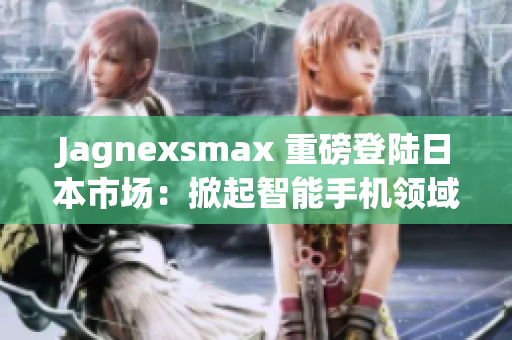 Jagnexsmax 重磅登陆日本市场：掀起智能手机领域的革命风暴