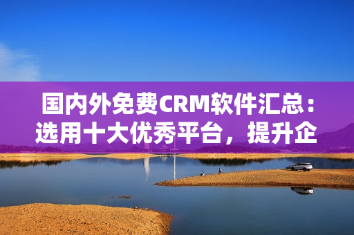 国内外免费CRM软件汇总：选用十大优秀平台，提升企业管理效能