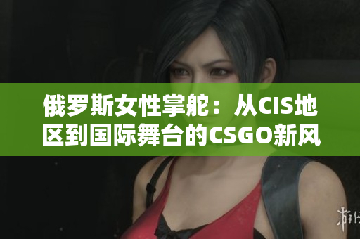 俄罗斯女性掌舵：从CIS地区到国际舞台的CSGO新风采