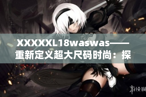 XXXXXL18waswas——重新定义超大尺码时尚：探索时尚界的新风潮