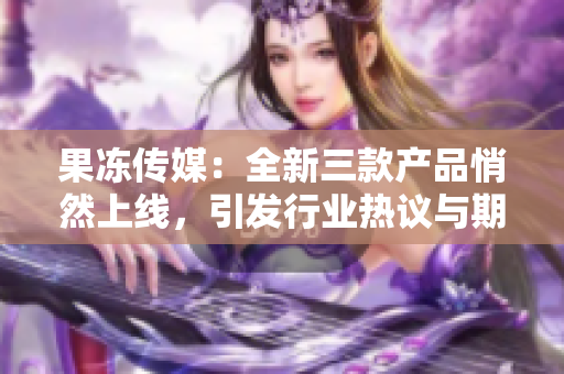 果冻传媒：全新三款产品悄然上线，引发行业热议与期待