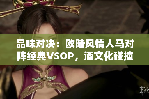 品味对决：欧陆风情人马对阵经典VSOP，酒文化碰撞擦出什么火花？