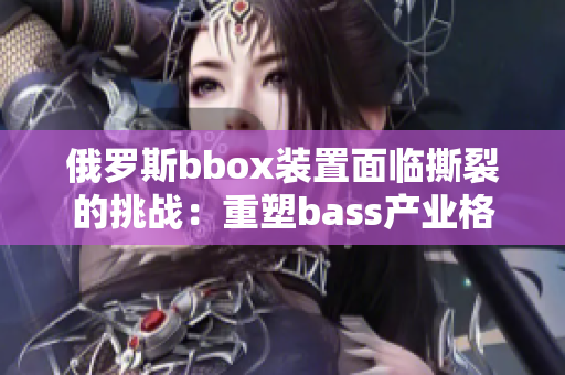 俄罗斯bbox装置面临撕裂的挑战：重塑bass产业格局