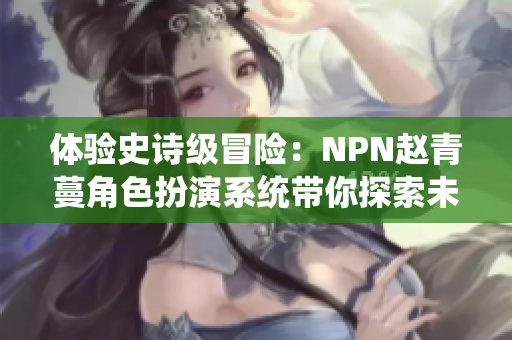 体验史诗级冒险：NPN赵青蔓角色扮演系统带你探索未知世界