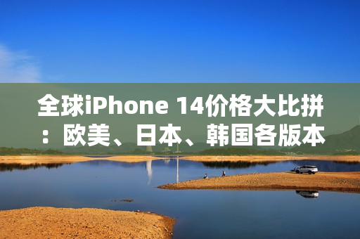 全球iPhone 14价格大比拼：欧美、日本、韩国各版本的售价一览