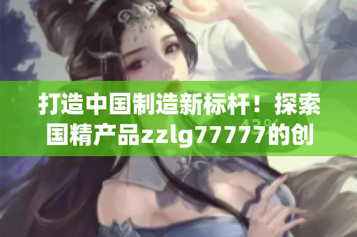 打造中国制造新标杆！探索国精产品zzlg77777的创新之路