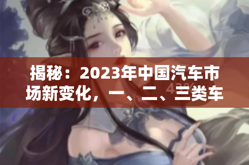 揭秘：2023年中国汽车市场新变化，一、二、三类车的差异解析！