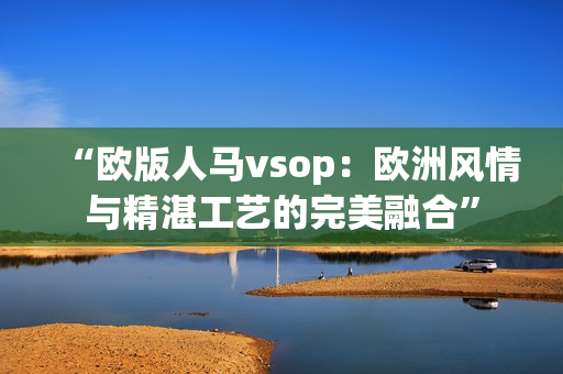 “欧版人马vsop：欧洲风情与精湛工艺的完美融合”