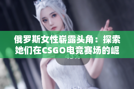 俄罗斯女性崭露头角：探索她们在CSGO电竞赛场的崛起与突破